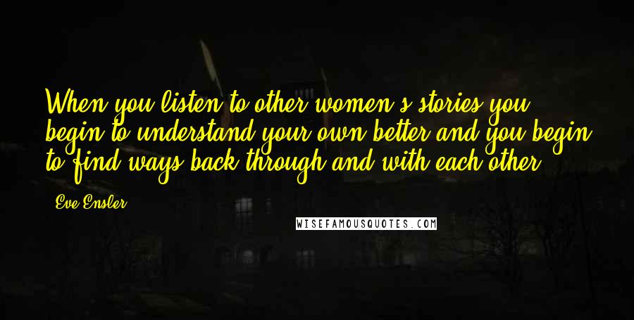 Eve Ensler Quotes: When you listen to other women's stories you begin to understand your own better and you begin to find ways back through and with each other.