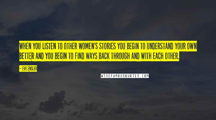 Eve Ensler Quotes: When you listen to other women's stories you begin to understand your own better and you begin to find ways back through and with each other.