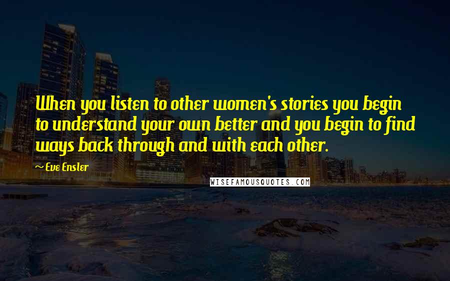 Eve Ensler Quotes: When you listen to other women's stories you begin to understand your own better and you begin to find ways back through and with each other.