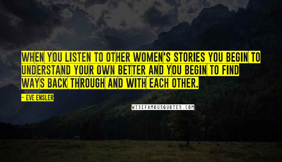 Eve Ensler Quotes: When you listen to other women's stories you begin to understand your own better and you begin to find ways back through and with each other.