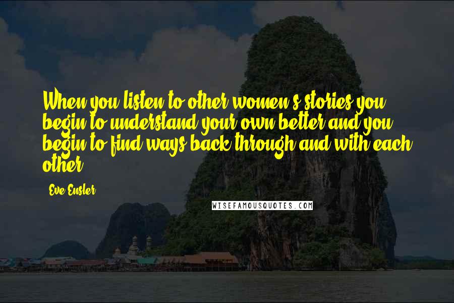 Eve Ensler Quotes: When you listen to other women's stories you begin to understand your own better and you begin to find ways back through and with each other.