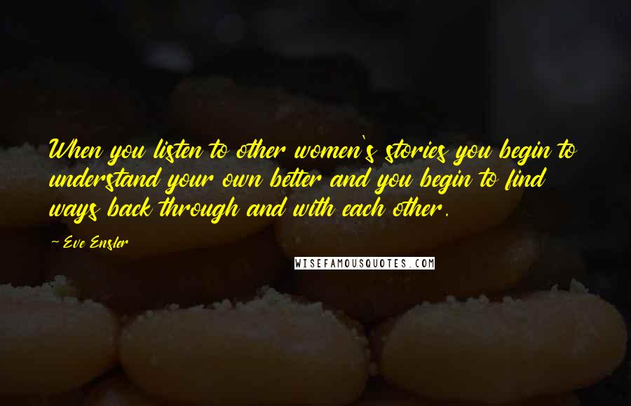 Eve Ensler Quotes: When you listen to other women's stories you begin to understand your own better and you begin to find ways back through and with each other.