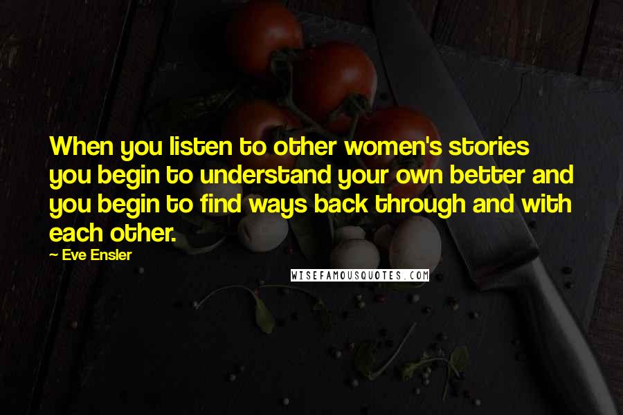 Eve Ensler Quotes: When you listen to other women's stories you begin to understand your own better and you begin to find ways back through and with each other.