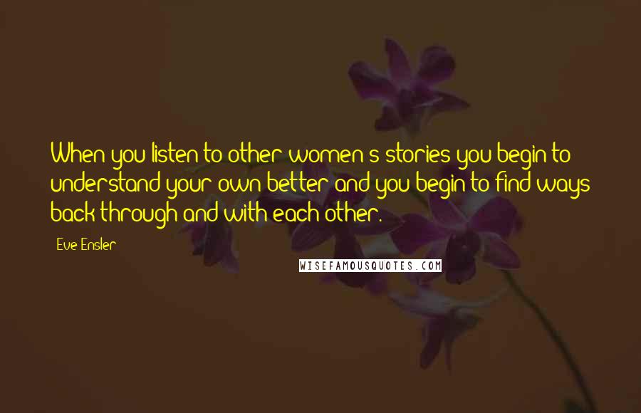 Eve Ensler Quotes: When you listen to other women's stories you begin to understand your own better and you begin to find ways back through and with each other.