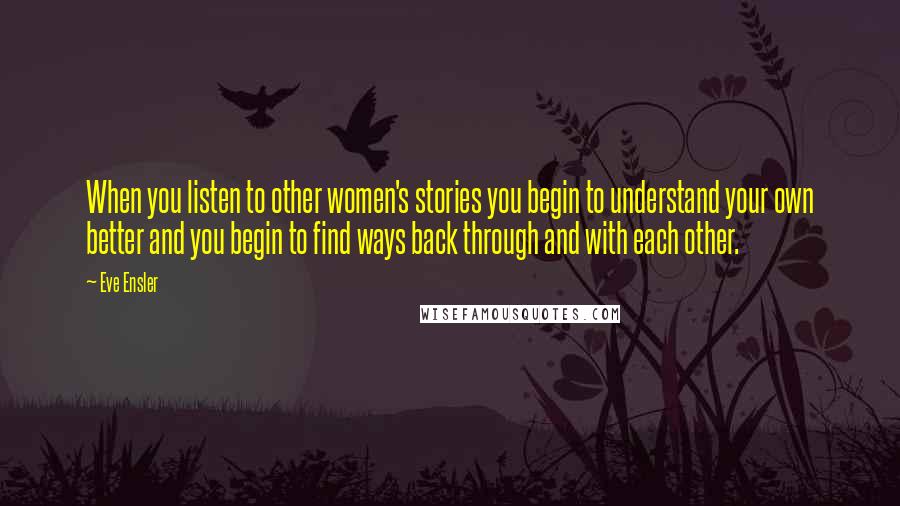 Eve Ensler Quotes: When you listen to other women's stories you begin to understand your own better and you begin to find ways back through and with each other.