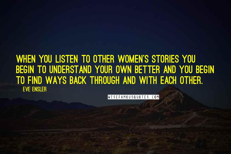 Eve Ensler Quotes: When you listen to other women's stories you begin to understand your own better and you begin to find ways back through and with each other.