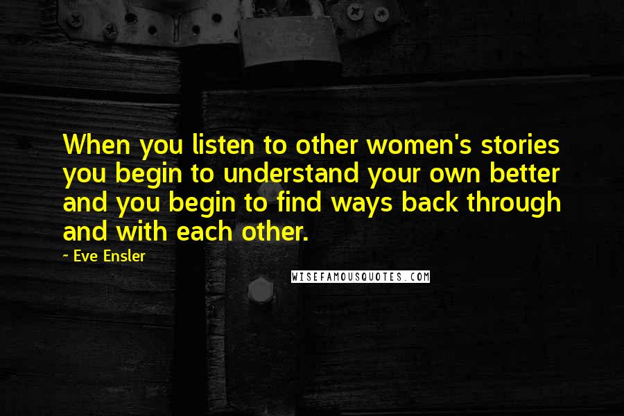 Eve Ensler Quotes: When you listen to other women's stories you begin to understand your own better and you begin to find ways back through and with each other.