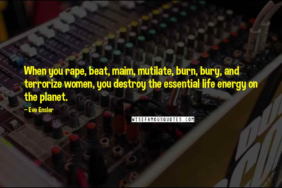 Eve Ensler Quotes: When you rape, beat, maim, mutilate, burn, bury, and terrorize women, you destroy the essential life energy on the planet.