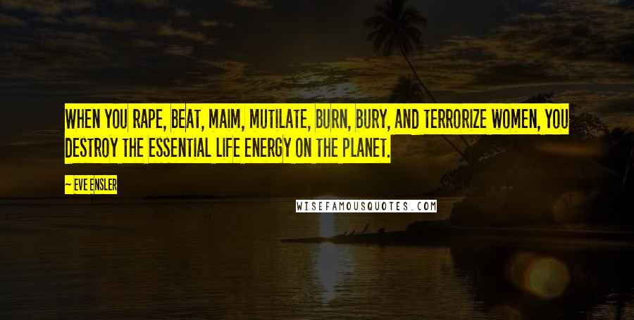 Eve Ensler Quotes: When you rape, beat, maim, mutilate, burn, bury, and terrorize women, you destroy the essential life energy on the planet.