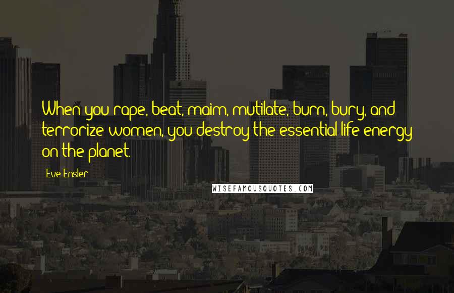 Eve Ensler Quotes: When you rape, beat, maim, mutilate, burn, bury, and terrorize women, you destroy the essential life energy on the planet.