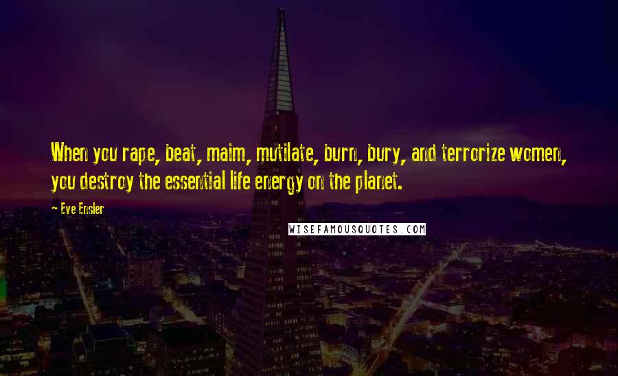 Eve Ensler Quotes: When you rape, beat, maim, mutilate, burn, bury, and terrorize women, you destroy the essential life energy on the planet.