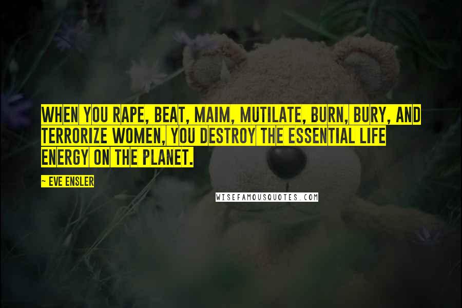Eve Ensler Quotes: When you rape, beat, maim, mutilate, burn, bury, and terrorize women, you destroy the essential life energy on the planet.