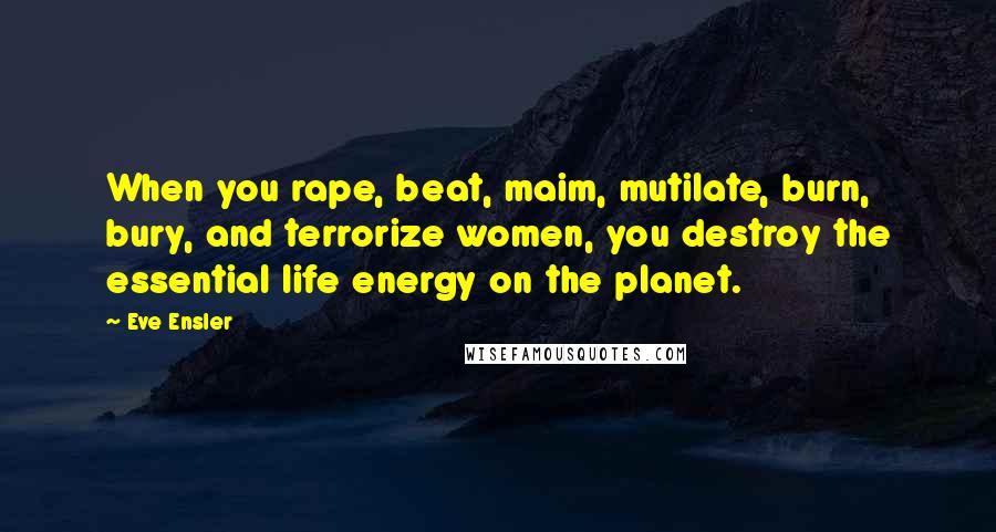 Eve Ensler Quotes: When you rape, beat, maim, mutilate, burn, bury, and terrorize women, you destroy the essential life energy on the planet.
