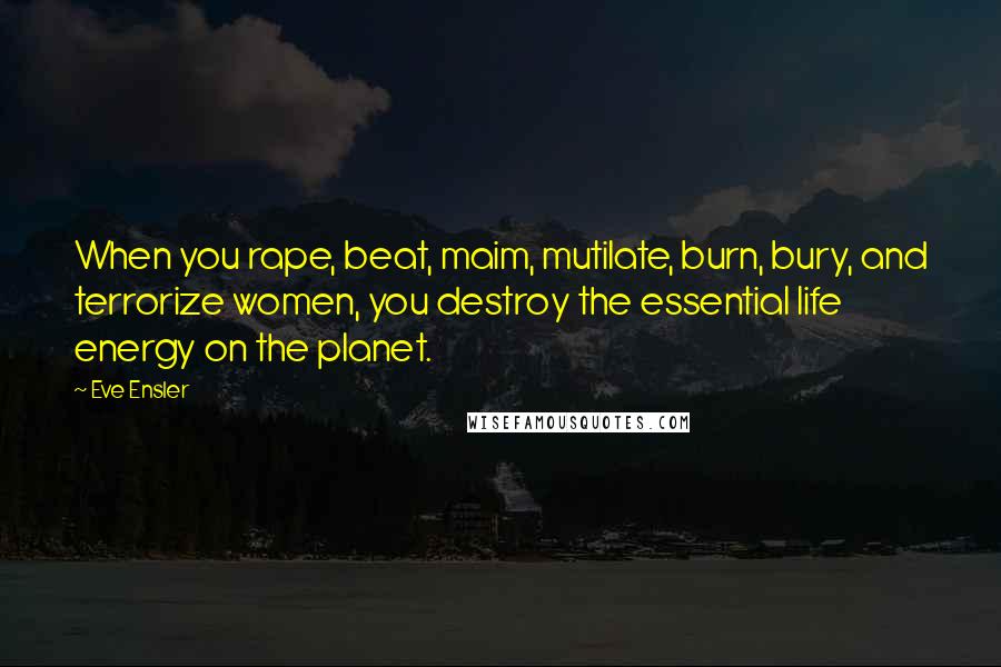 Eve Ensler Quotes: When you rape, beat, maim, mutilate, burn, bury, and terrorize women, you destroy the essential life energy on the planet.