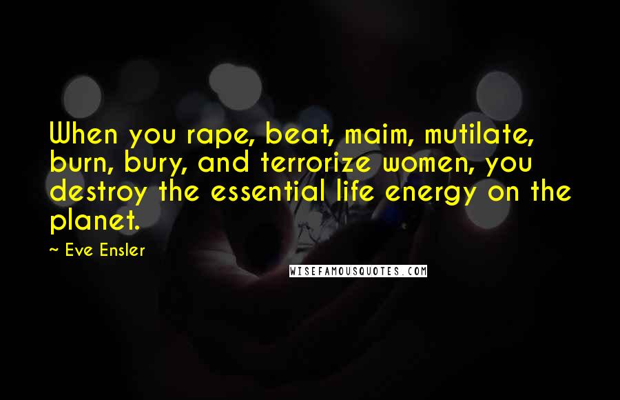 Eve Ensler Quotes: When you rape, beat, maim, mutilate, burn, bury, and terrorize women, you destroy the essential life energy on the planet.