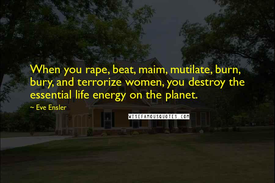 Eve Ensler Quotes: When you rape, beat, maim, mutilate, burn, bury, and terrorize women, you destroy the essential life energy on the planet.