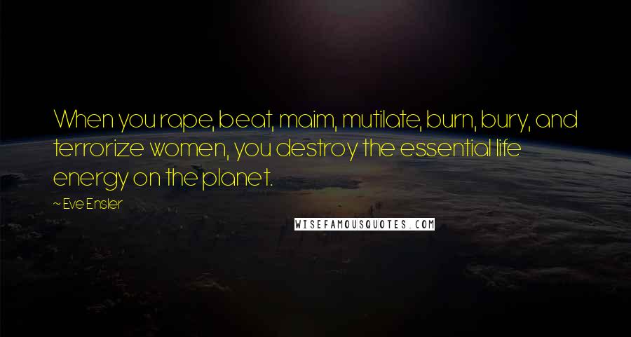Eve Ensler Quotes: When you rape, beat, maim, mutilate, burn, bury, and terrorize women, you destroy the essential life energy on the planet.