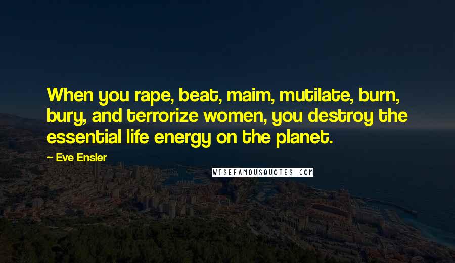 Eve Ensler Quotes: When you rape, beat, maim, mutilate, burn, bury, and terrorize women, you destroy the essential life energy on the planet.