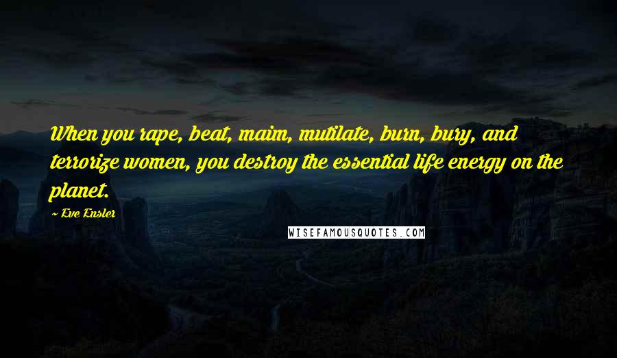 Eve Ensler Quotes: When you rape, beat, maim, mutilate, burn, bury, and terrorize women, you destroy the essential life energy on the planet.
