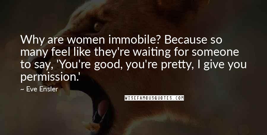 Eve Ensler Quotes: Why are women immobile? Because so many feel like they're waiting for someone to say, 'You're good, you're pretty, I give you permission.'