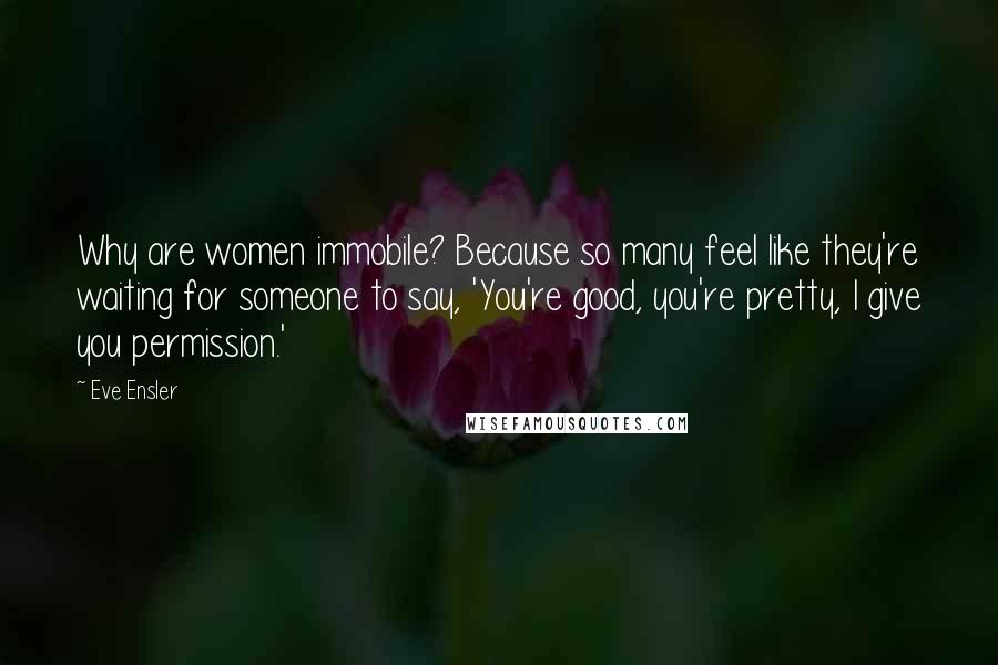 Eve Ensler Quotes: Why are women immobile? Because so many feel like they're waiting for someone to say, 'You're good, you're pretty, I give you permission.'