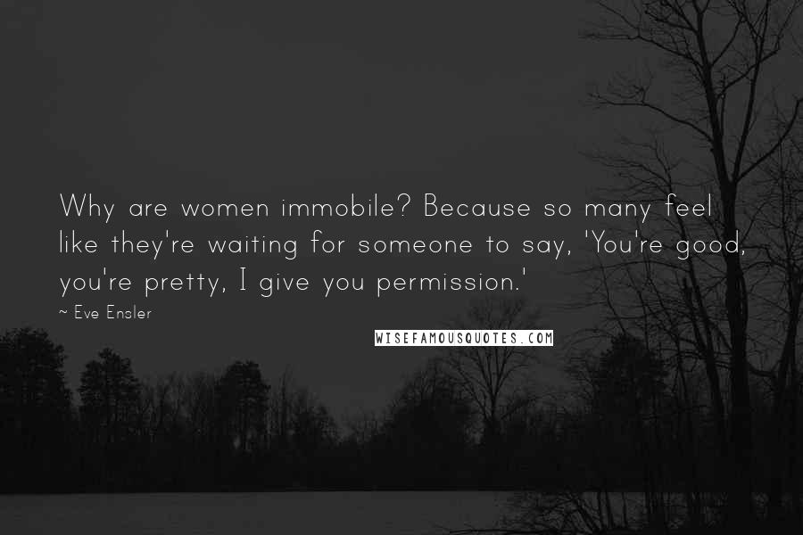 Eve Ensler Quotes: Why are women immobile? Because so many feel like they're waiting for someone to say, 'You're good, you're pretty, I give you permission.'