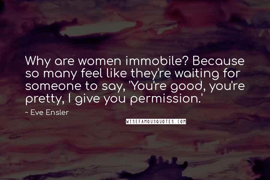 Eve Ensler Quotes: Why are women immobile? Because so many feel like they're waiting for someone to say, 'You're good, you're pretty, I give you permission.'