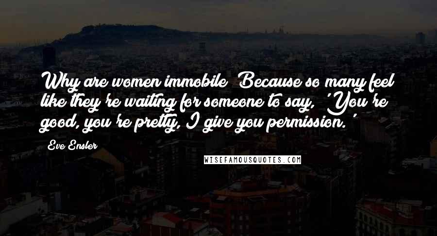 Eve Ensler Quotes: Why are women immobile? Because so many feel like they're waiting for someone to say, 'You're good, you're pretty, I give you permission.'