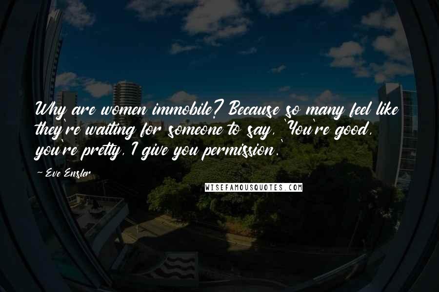 Eve Ensler Quotes: Why are women immobile? Because so many feel like they're waiting for someone to say, 'You're good, you're pretty, I give you permission.'