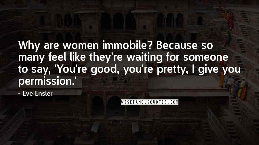 Eve Ensler Quotes: Why are women immobile? Because so many feel like they're waiting for someone to say, 'You're good, you're pretty, I give you permission.'