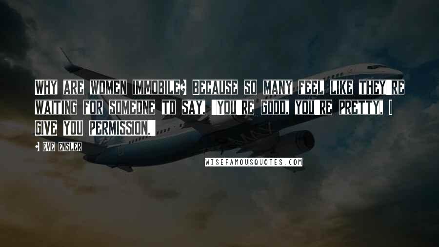 Eve Ensler Quotes: Why are women immobile? Because so many feel like they're waiting for someone to say, 'You're good, you're pretty, I give you permission.'