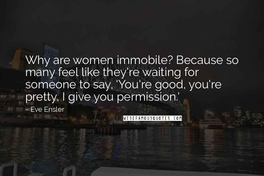 Eve Ensler Quotes: Why are women immobile? Because so many feel like they're waiting for someone to say, 'You're good, you're pretty, I give you permission.'