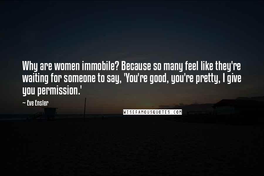 Eve Ensler Quotes: Why are women immobile? Because so many feel like they're waiting for someone to say, 'You're good, you're pretty, I give you permission.'