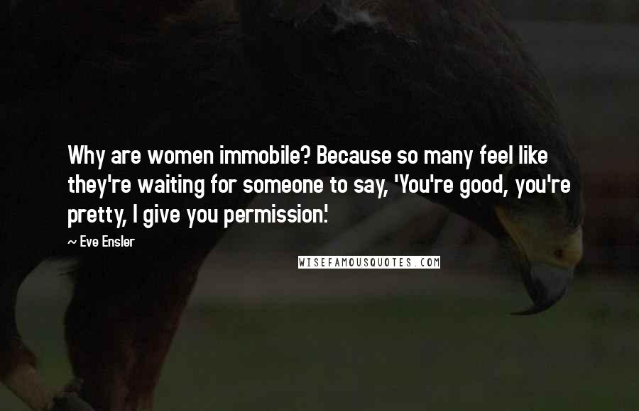 Eve Ensler Quotes: Why are women immobile? Because so many feel like they're waiting for someone to say, 'You're good, you're pretty, I give you permission.'