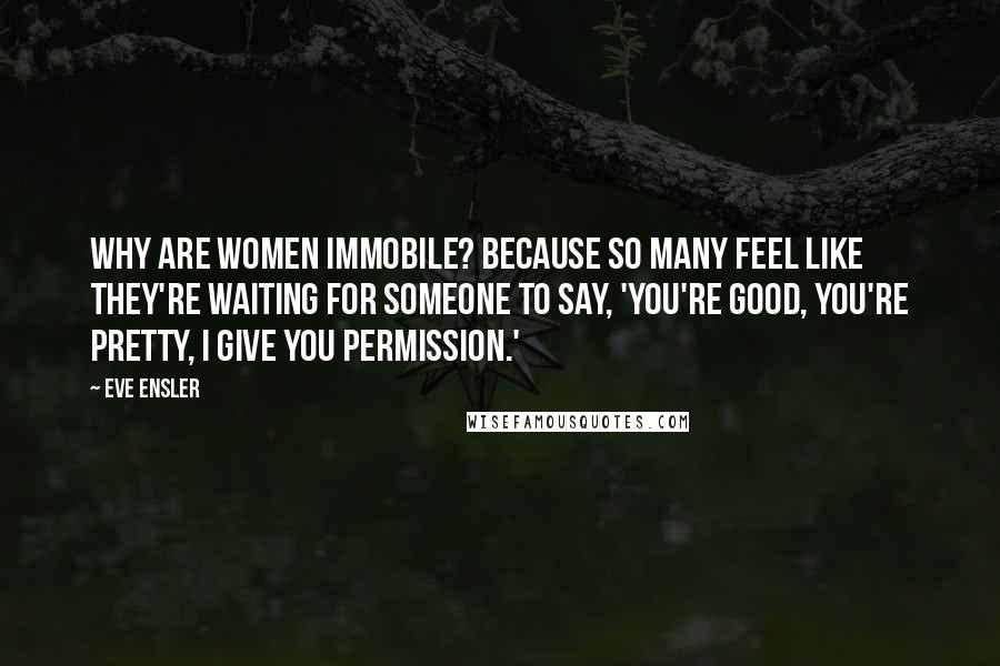 Eve Ensler Quotes: Why are women immobile? Because so many feel like they're waiting for someone to say, 'You're good, you're pretty, I give you permission.'