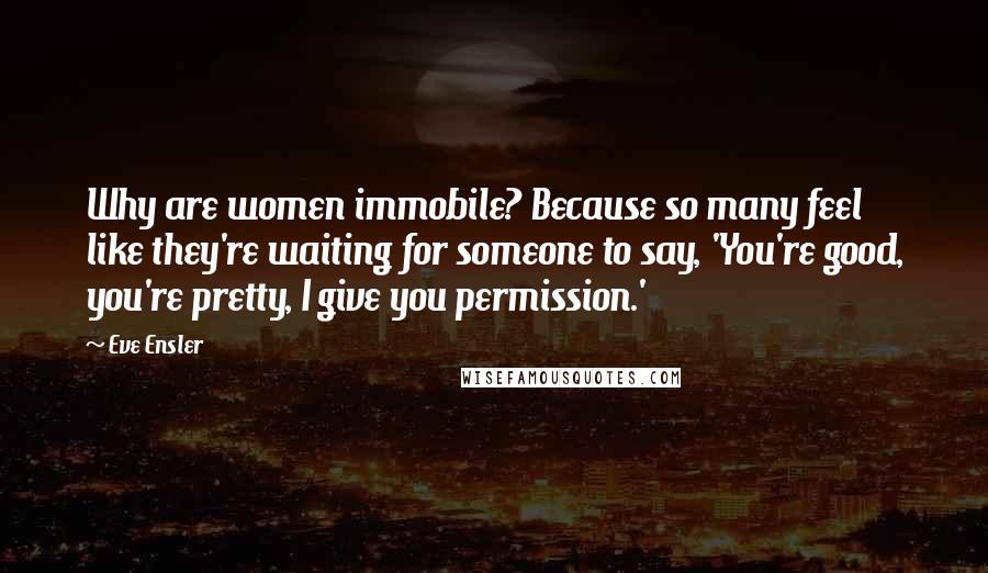 Eve Ensler Quotes: Why are women immobile? Because so many feel like they're waiting for someone to say, 'You're good, you're pretty, I give you permission.'