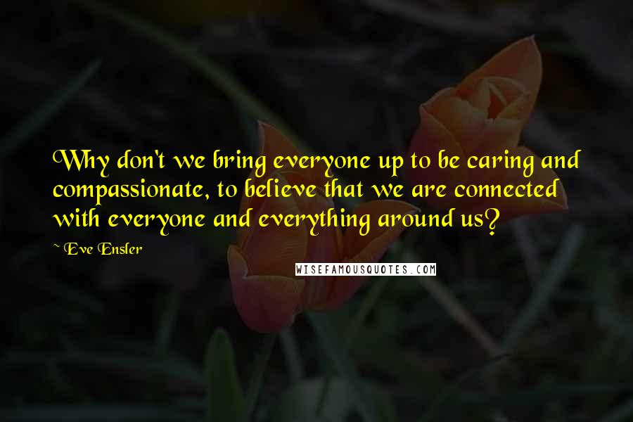 Eve Ensler Quotes: Why don't we bring everyone up to be caring and compassionate, to believe that we are connected with everyone and everything around us?