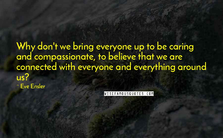 Eve Ensler Quotes: Why don't we bring everyone up to be caring and compassionate, to believe that we are connected with everyone and everything around us?