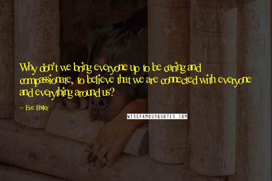 Eve Ensler Quotes: Why don't we bring everyone up to be caring and compassionate, to believe that we are connected with everyone and everything around us?