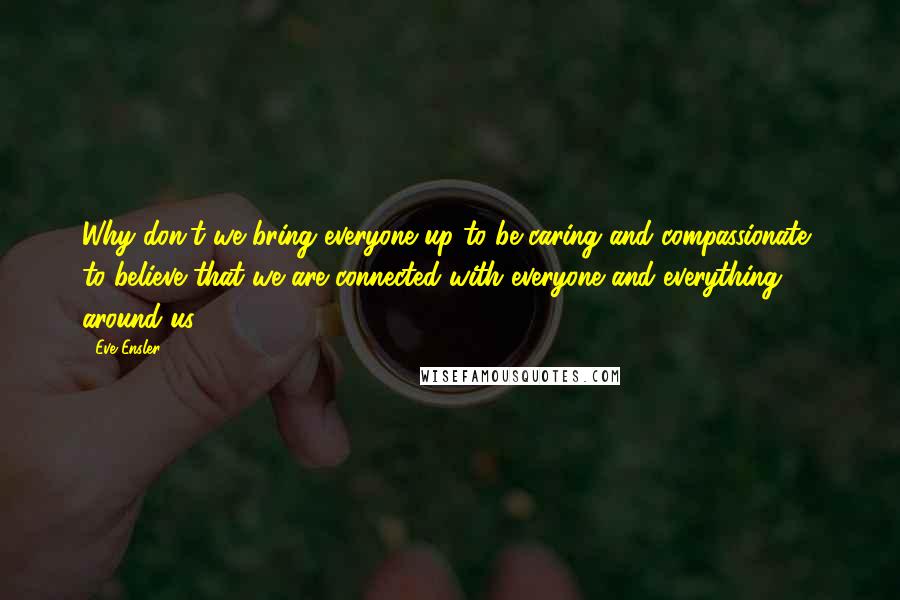 Eve Ensler Quotes: Why don't we bring everyone up to be caring and compassionate, to believe that we are connected with everyone and everything around us?