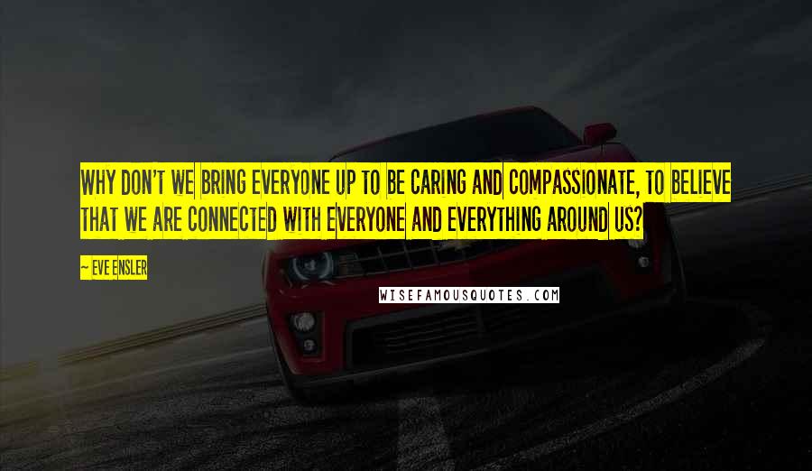 Eve Ensler Quotes: Why don't we bring everyone up to be caring and compassionate, to believe that we are connected with everyone and everything around us?