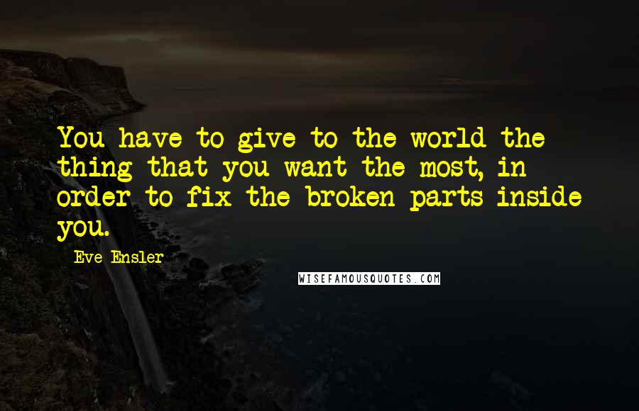 Eve Ensler Quotes: You have to give to the world the thing that you want the most, in order to fix the broken parts inside you.