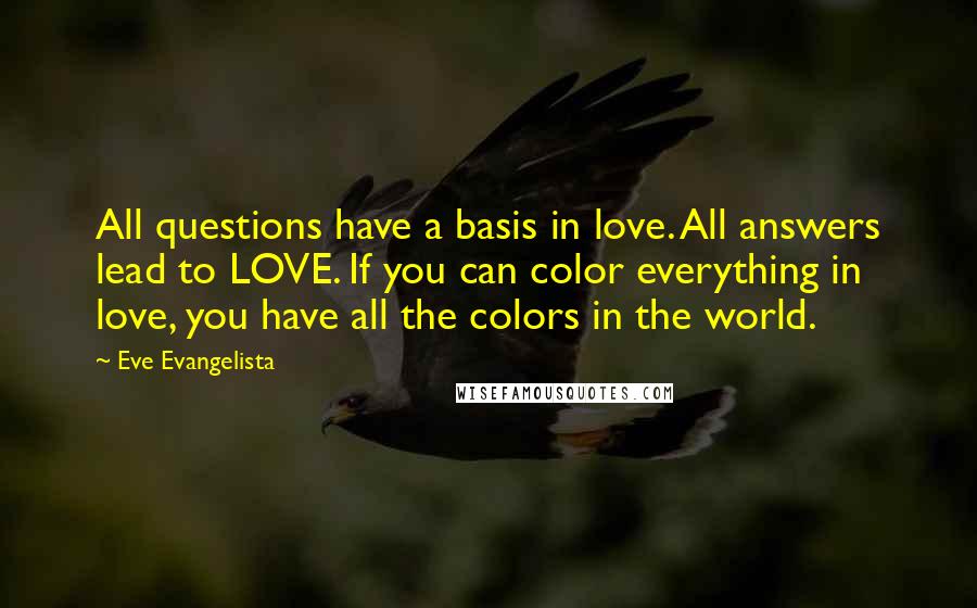 Eve Evangelista Quotes: All questions have a basis in love. All answers lead to LOVE. If you can color everything in love, you have all the colors in the world.