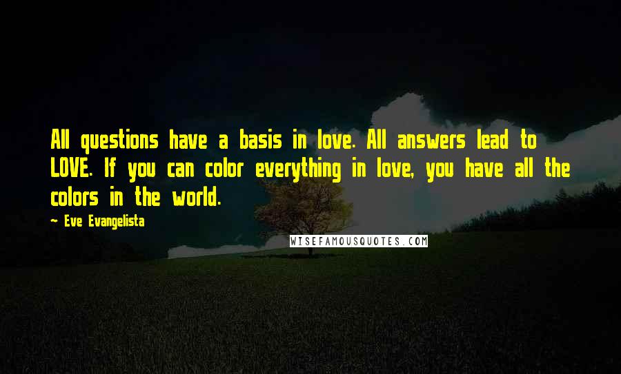 Eve Evangelista Quotes: All questions have a basis in love. All answers lead to LOVE. If you can color everything in love, you have all the colors in the world.