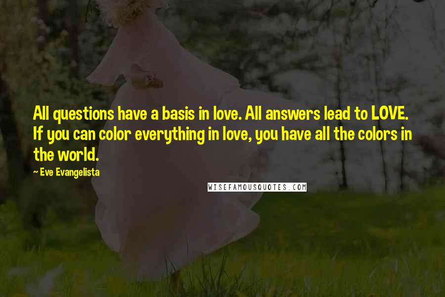 Eve Evangelista Quotes: All questions have a basis in love. All answers lead to LOVE. If you can color everything in love, you have all the colors in the world.