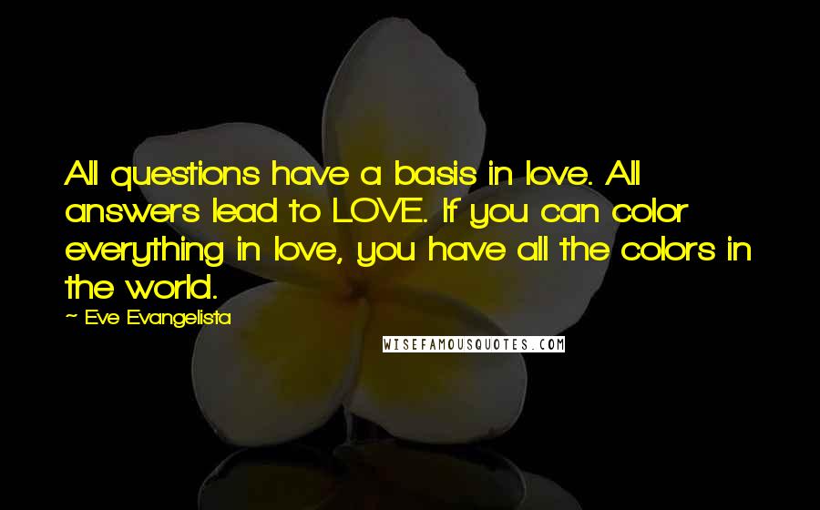 Eve Evangelista Quotes: All questions have a basis in love. All answers lead to LOVE. If you can color everything in love, you have all the colors in the world.