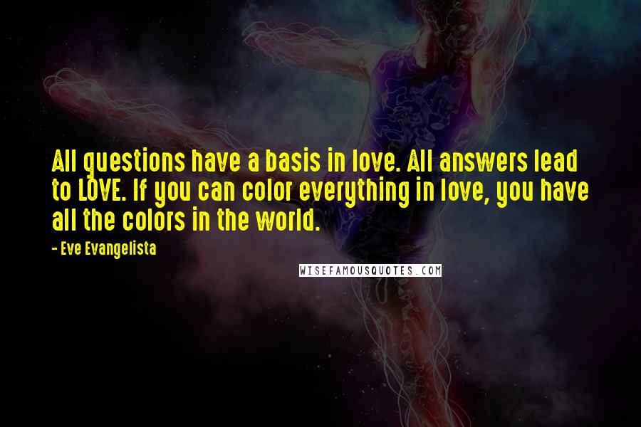 Eve Evangelista Quotes: All questions have a basis in love. All answers lead to LOVE. If you can color everything in love, you have all the colors in the world.