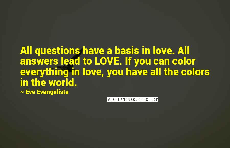 Eve Evangelista Quotes: All questions have a basis in love. All answers lead to LOVE. If you can color everything in love, you have all the colors in the world.