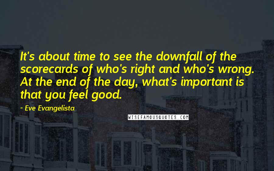 Eve Evangelista Quotes: It's about time to see the downfall of the scorecards of who's right and who's wrong. At the end of the day, what's important is that you feel good.