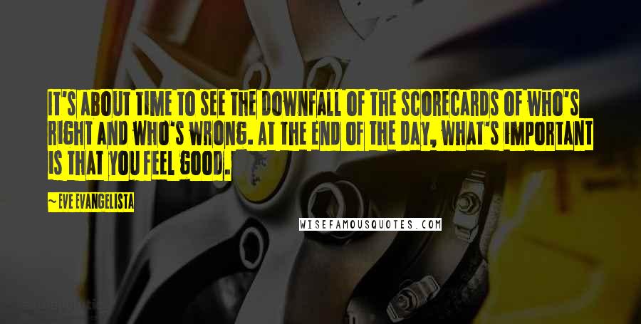 Eve Evangelista Quotes: It's about time to see the downfall of the scorecards of who's right and who's wrong. At the end of the day, what's important is that you feel good.